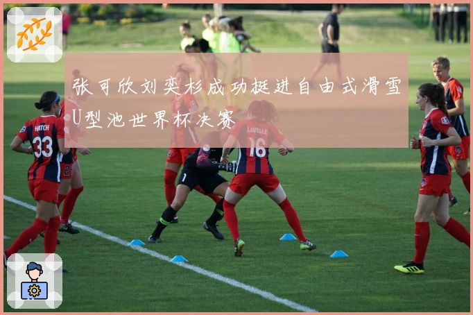 张可欣刘奕杉成功挺进自由式滑雪U型池世界杯决赛