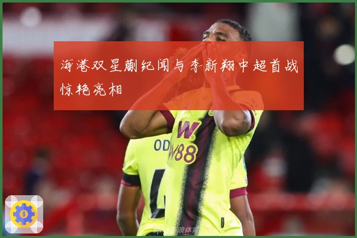 海港双星蒯纪闻与李新翔中超首战惊艳亮相