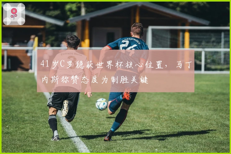 41岁C罗稳获世界杯核心位置，马丁内斯称赞态度为制胜关键
