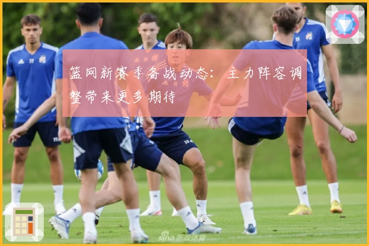 篮网新赛季备战动态：主力阵容调整带来更多期待