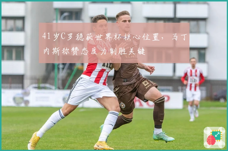 41岁C罗稳获世界杯核心位置，马丁内斯称赞态度为制胜关键