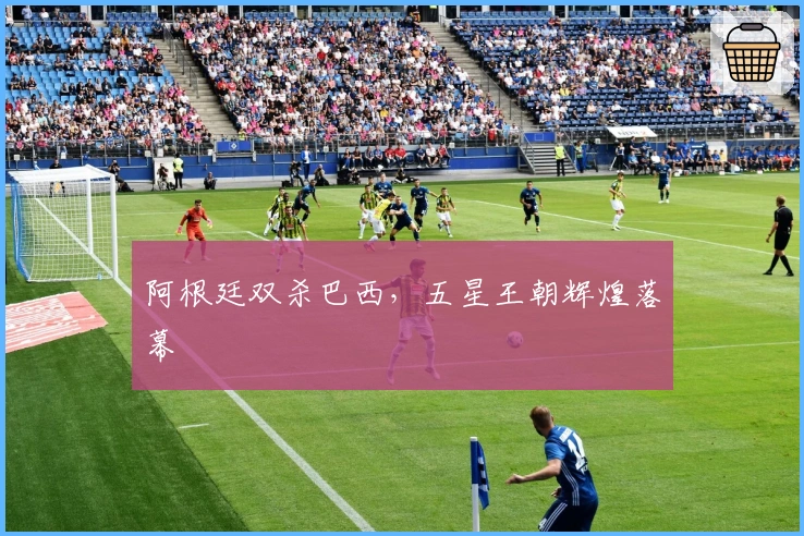 阿根廷双杀巴西，五星王朝辉煌落幕