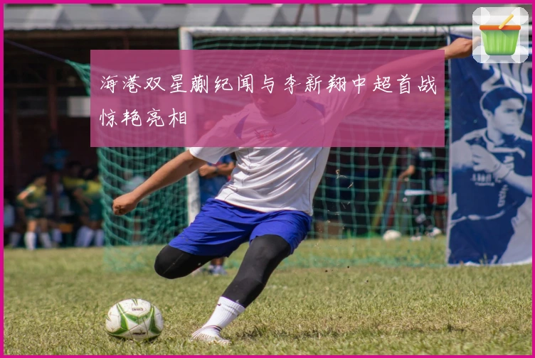 海港双星蒯纪闻与李新翔中超首战惊艳亮相