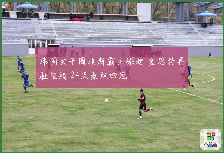 韩国女子围棋新霸主崛起 金恩持再胜崔精 24天豪取四冠