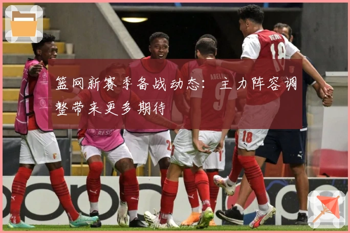 篮网新赛季备战动态：主力阵容调整带来更多期待