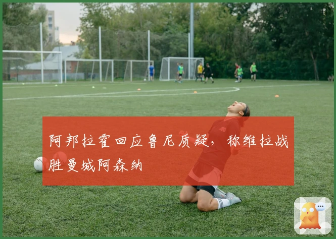 阿邦拉霍回应鲁尼质疑，称维拉战胜曼城阿森纳